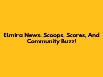 Elmira News: Scoops, Scores, And Community Buzz!