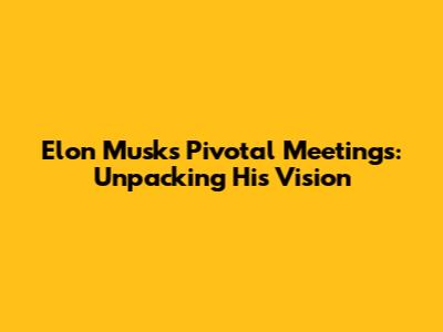 Elon Musk's Pivotal Meetings: Unpacking His Vision