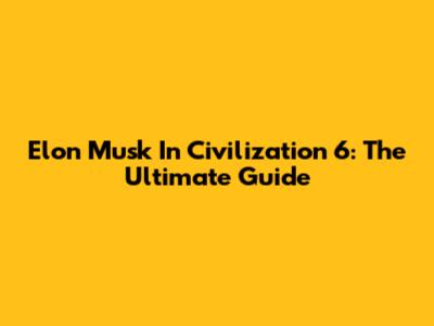 Elon Musk In Civilization 6: The Ultimate Guide