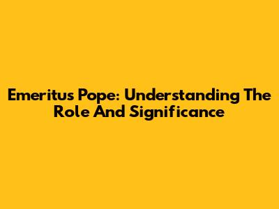 Emeritus Pope: Understanding The Role And Significance