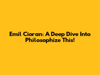 Emil Cioran: A Deep Dive Into 'Philosophize This!'