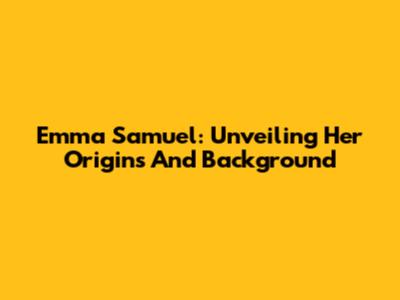 Emma Samuel: Unveiling Her Origins And Background