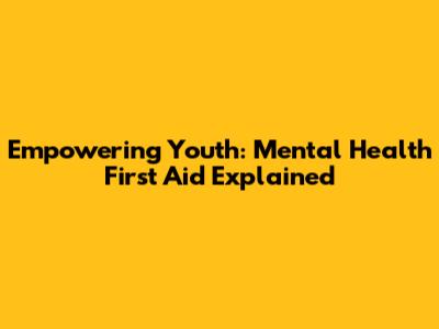 Empowering Youth: Mental Health First Aid Explained