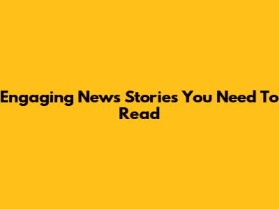 Engaging News Stories You Need To Read