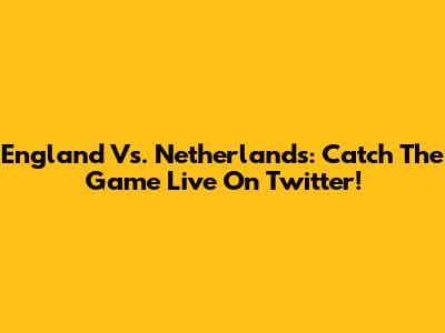 England Vs. Netherlands: Catch The Game Live On Twitter!