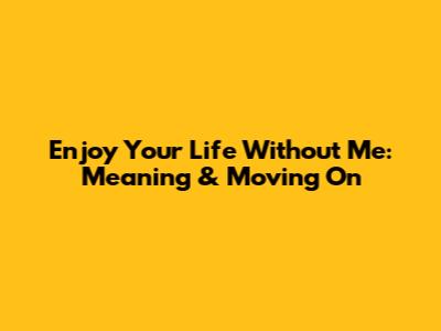 Enjoy Your Life Without Me: Meaning & Moving On