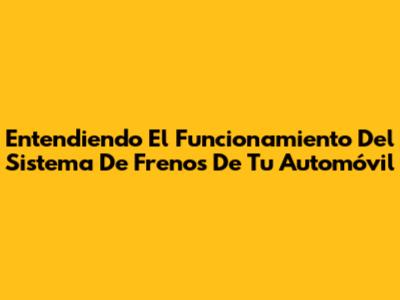 Entendiendo El Funcionamiento Del Sistema De Frenos De Tu Automóvil