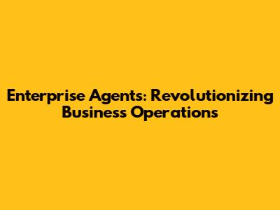 Enterprise Agents: Revolutionizing Business Operations