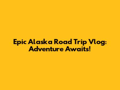 Epic Alaska Road Trip Vlog: Adventure Awaits!
