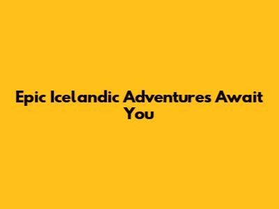 Epic Icelandic Adventures Await You