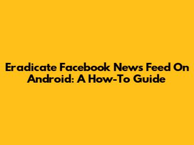 Eradicate Facebook News Feed On Android: A How-To Guide