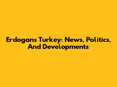 Erdogan's Turkey: News, Politics, And Developments