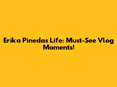 Erika Pineda's Life: Must-See Vlog Moments!