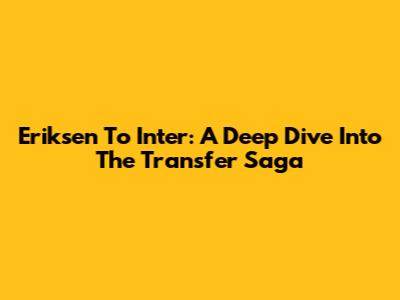 Eriksen To Inter: A Deep Dive Into The Transfer Saga