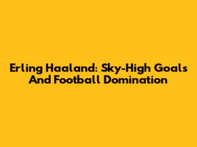 Erling Haaland: Sky-High Goals And Football Domination