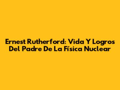 Ernest Rutherford: Vida Y Logros Del Padre De La Física Nuclear