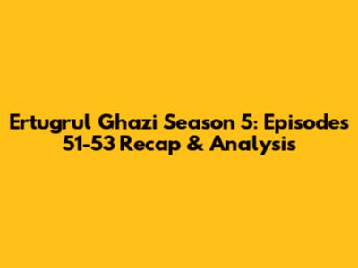 Ertugrul Ghazi Season 5: Episodes 51-53 Recap & Analysis
