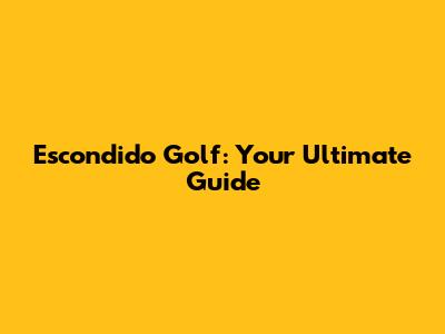 Escondido Golf: Your Ultimate Guide