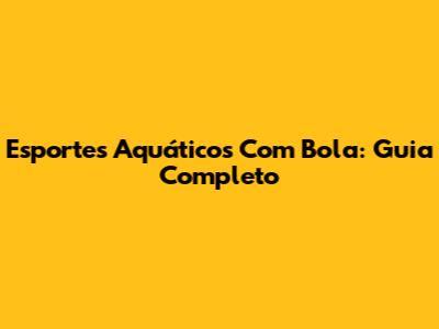Esportes Aquáticos Com Bola: Guia Completo