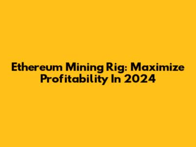 Ethereum Mining Rig: Maximize Profitability In 2024