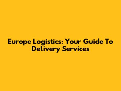 Europe Logistics: Your Guide To Delivery Services