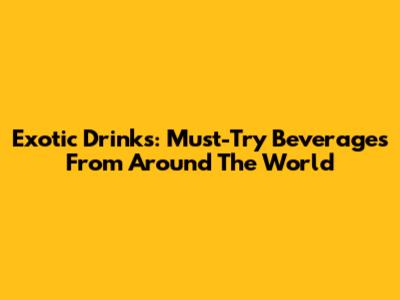 Exotic Drinks: Must-Try Beverages From Around The World