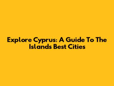 Explore Cyprus: A Guide To The Island's Best Cities
