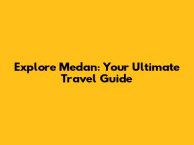 Explore Medan: Your Ultimate Travel Guide