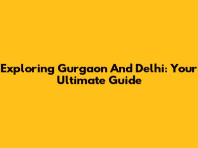 Exploring Gurgaon And Delhi: Your Ultimate Guide