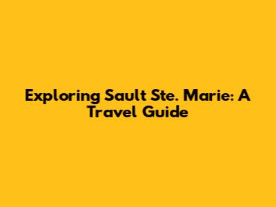 Exploring Sault Ste. Marie: A Travel Guide