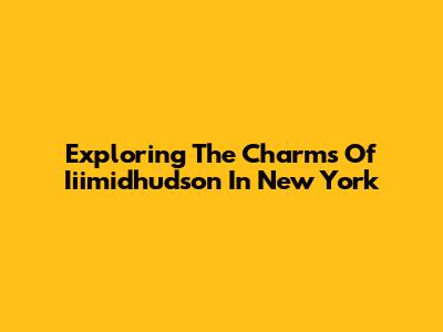 Exploring The Charms Of Iiimidhudson In New York