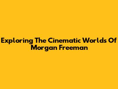 Exploring The Cinematic Worlds Of Morgan Freeman
