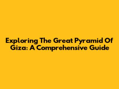 Exploring The Great Pyramid Of Giza: A Comprehensive Guide