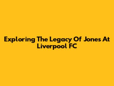Exploring The Legacy Of Jones At Liverpool FC