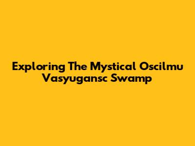 Exploring The Mystical Oscilmu Vasyugansc Swamp