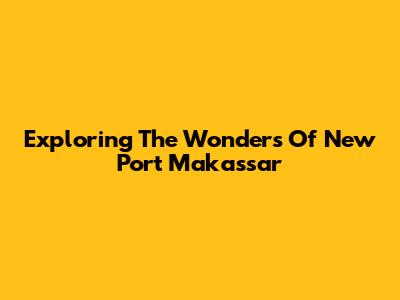 Exploring The Wonders Of New Port Makassar