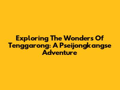 Exploring The Wonders Of Tenggarong: A Pseijongkangse Adventure