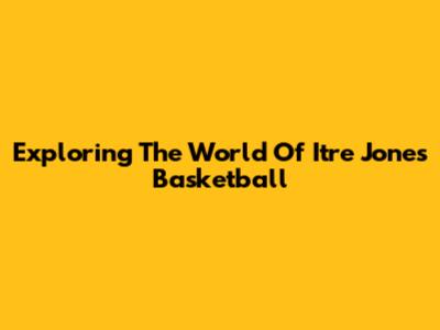Exploring The World Of Itre Jones Basketball