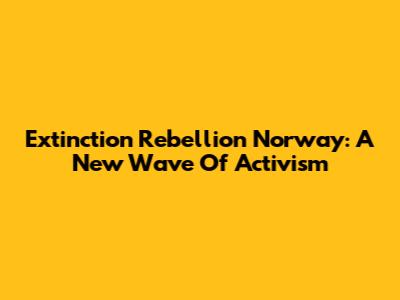 Extinction Rebellion Norway: A New Wave Of Activism