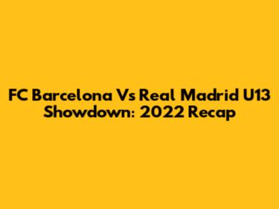 FC Barcelona Vs Real Madrid U13 Showdown: 2022 Recap