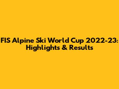FIS Alpine Ski World Cup 2022-23: Highlights & Results