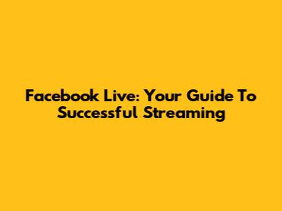 Facebook Live: Your Guide To Successful Streaming