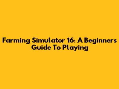 Farming Simulator 16: A Beginner's Guide To Playing