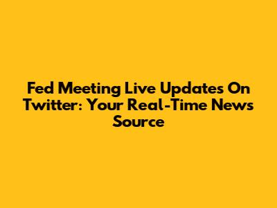 Fed Meeting Live Updates On Twitter: Your Real-Time News Source