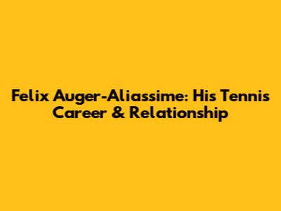 Felix Auger-Aliassime: His Tennis Career & Relationship