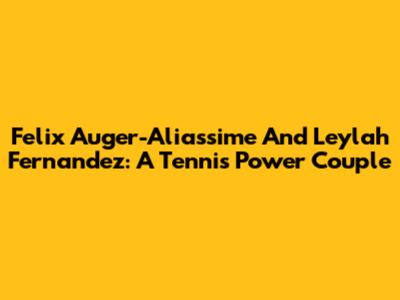 Felix Auger-Aliassime And Leylah Fernandez: A Tennis Power Couple