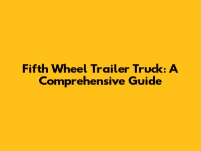 Fifth Wheel Trailer Truck: A Comprehensive Guide
