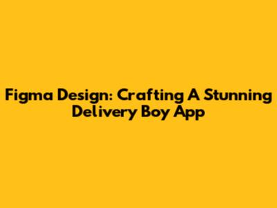 Figma Design: Crafting A Stunning Delivery Boy App