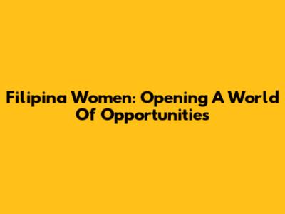 Filipina Women: Opening A World Of Opportunities