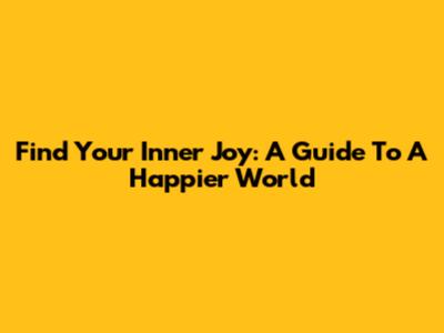 Find Your Inner Joy: A Guide To A Happier World